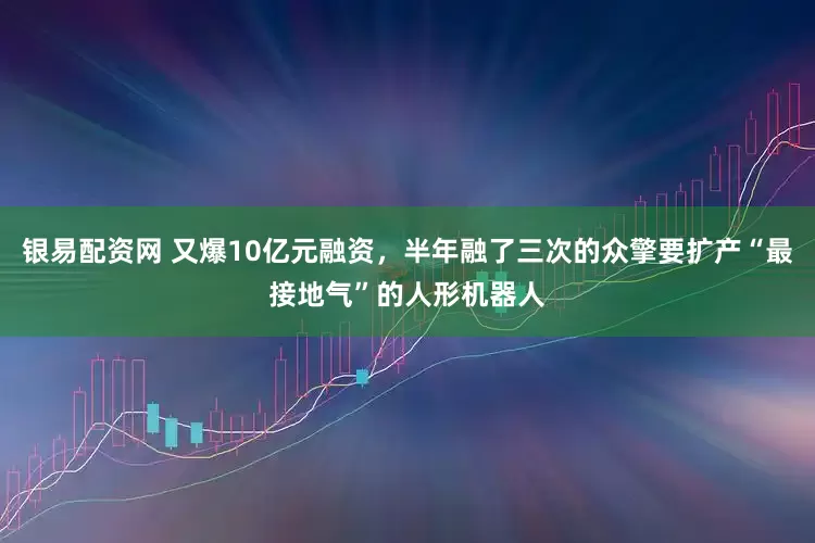 银易配资网 又爆10亿元融资，半年融了三次的众擎要扩产“最接地气”的人形机器人