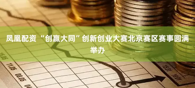 凤凰配资 “创赢大同”创新创业大赛北京赛区赛事圆满举办