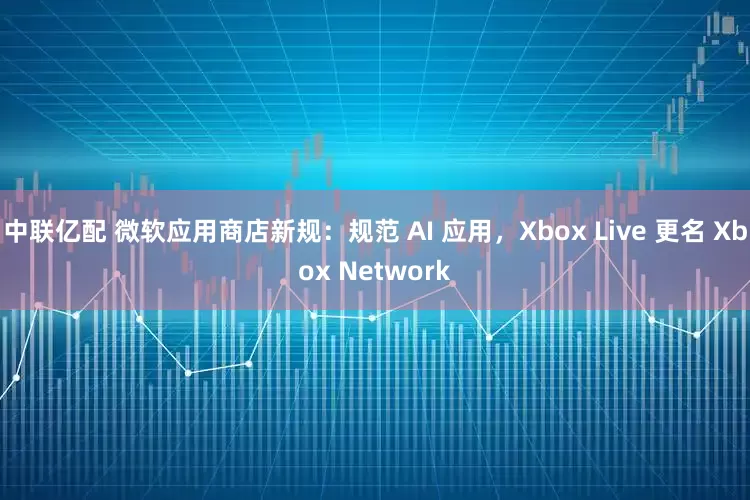 中联亿配 微软应用商店新规：规范 AI 应用，Xbox Live 更名 Xbox Network