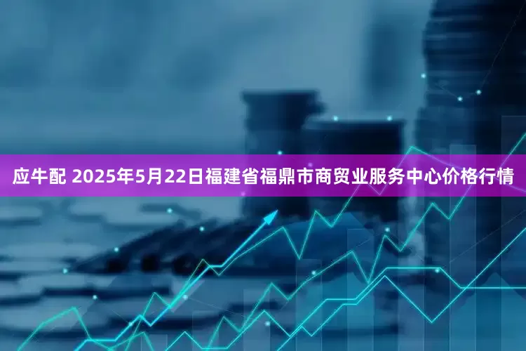 应牛配 2025年5月22日福建省福鼎市商贸业服务中心价格行情