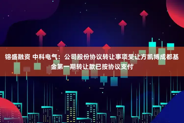 镕盛融资 中科电气：公司股份协议转让事项受让方凯博成都基金第一期转让款已按协议支付