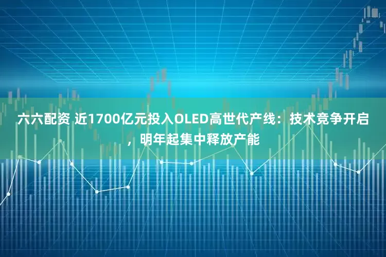 六六配资 近1700亿元投入OLED高世代产线：技术竞争开启，明年起集中释放产能